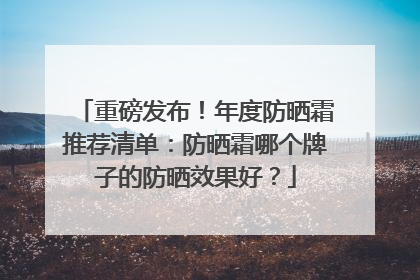 重磅发布！年度防晒霜推荐清单：防晒霜哪个牌子的防晒效果好？