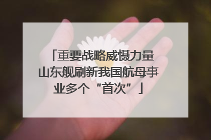 重要战略威慑力量 山东舰刷新我国航母事业多个“首次”