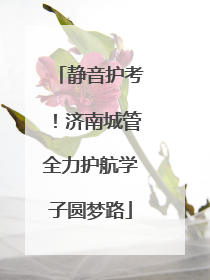 静音护考！济南城管全力护航学子圆梦路