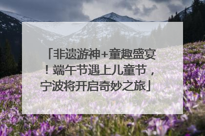 非遗游神+童趣盛宴！端午节遇上儿童节，宁波将开启奇妙之旅