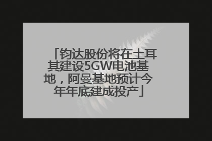 钧达股份将在土耳其建设5GW电池基地，阿曼基地预计今年年底建成投产