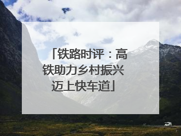 铁路时评：高铁助力乡村振兴迈上快车道