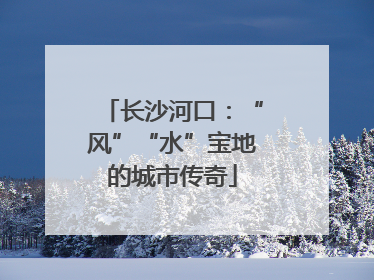 长沙河口：“风”“水”宝地的城市传奇