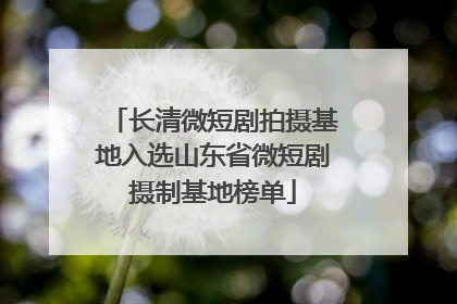 长清微短剧拍摄基地入选山东省微短剧摄制基地榜单