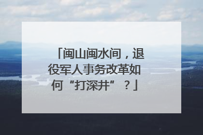 闽山闽水间，退役军人事务改革如何“打深井”？
