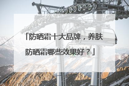 防晒霜十大品牌，养肤防晒霜哪些效果好？