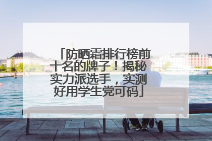 防晒霜排行榜前十名的牌子！揭秘实力派选手，实测好用学生党可码