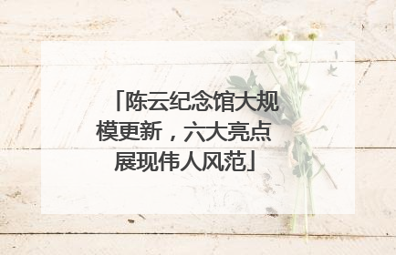 陈云纪念馆大规模更新，六大亮点展现伟人风范
