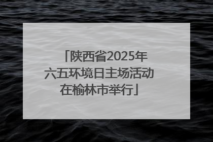 陕西省2025年六五环境日主场活动在榆林市举行