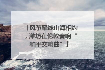 风筝牵线山海相约，潍坊在伦敦奏响“和平交响曲”