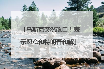 马斯克突然改口！表示愿意和特朗普和解