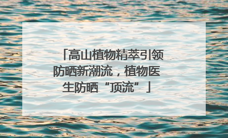 高山植物精萃引领防晒新潮流，植物医生防晒“顶流”