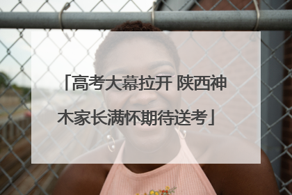 高考大幕拉开 陕西神木家长满怀期待送考