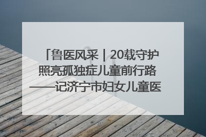 鲁医风采｜20载守护 照亮孤独症儿童前行路——记济宁市妇女儿童医院儿童康复中心主任、副主任技师赵淑珍