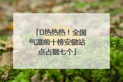﻿热热热！全国气温前十榜安徽站点占据七个