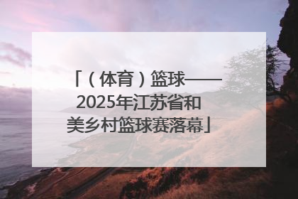 （体育）篮球——2025年江苏省和美乡村篮球赛落幕