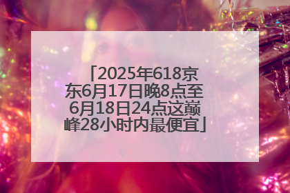 2025年618京东6月17日晚8点至6月18日24点这巅峰28小时内最便宜