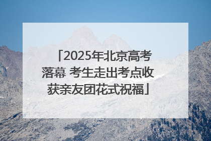2025年北京高考落幕 考生走出考点收获亲友团花式祝福