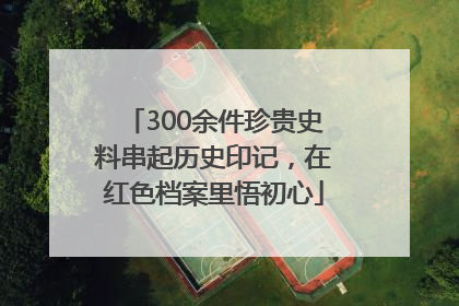 300余件珍贵史料串起历史印记，在红色档案里悟初心