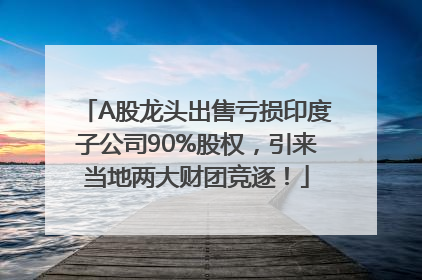 A股龙头出售亏损印度子公司90%股权，引来当地两大财团竞逐！
