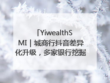 YiwealthSMI｜城商行抖音差异化升级，多家银行挖掘自身特色出圈！